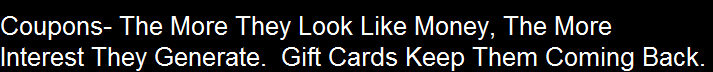 Coupons- The More They Look Like Money, The More
Interest They Generate.  Gift Cards Keep Them Coming Back.